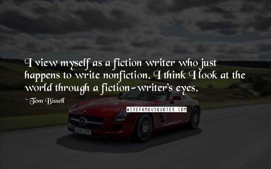Tom Bissell Quotes: I view myself as a fiction writer who just happens to write nonfiction. I think I look at the world through a fiction-writer's eyes.