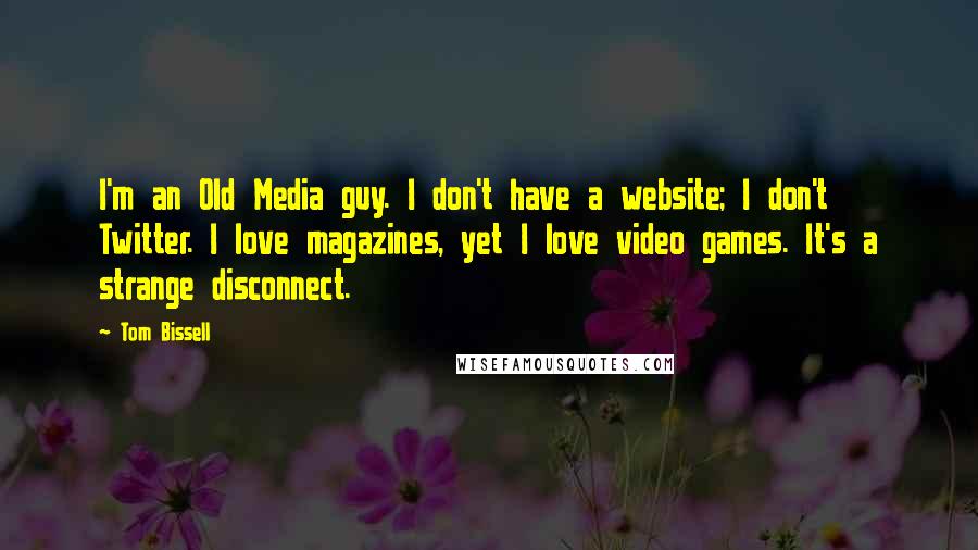 Tom Bissell Quotes: I'm an Old Media guy. I don't have a website; I don't Twitter. I love magazines, yet I love video games. It's a strange disconnect.