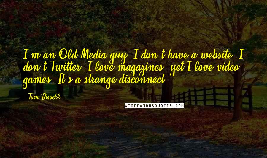 Tom Bissell Quotes: I'm an Old Media guy. I don't have a website; I don't Twitter. I love magazines, yet I love video games. It's a strange disconnect.