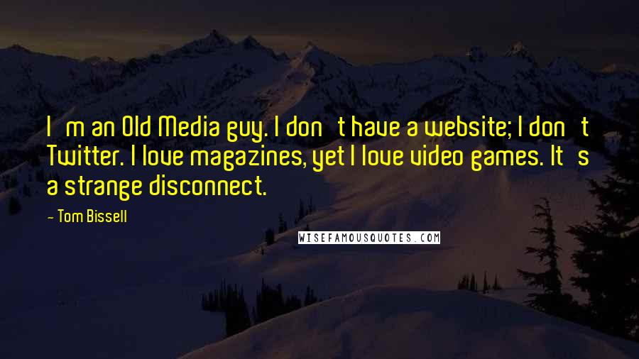 Tom Bissell Quotes: I'm an Old Media guy. I don't have a website; I don't Twitter. I love magazines, yet I love video games. It's a strange disconnect.