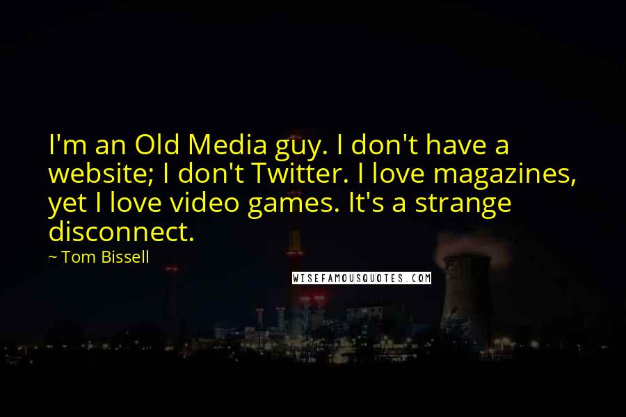 Tom Bissell Quotes: I'm an Old Media guy. I don't have a website; I don't Twitter. I love magazines, yet I love video games. It's a strange disconnect.