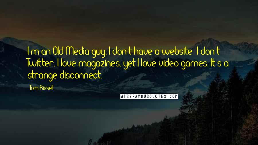 Tom Bissell Quotes: I'm an Old Media guy. I don't have a website; I don't Twitter. I love magazines, yet I love video games. It's a strange disconnect.