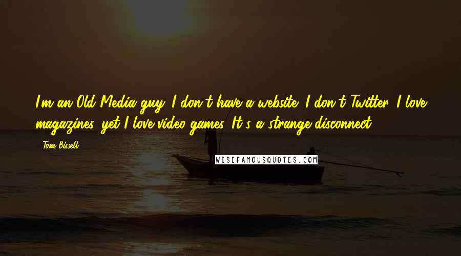 Tom Bissell Quotes: I'm an Old Media guy. I don't have a website; I don't Twitter. I love magazines, yet I love video games. It's a strange disconnect.