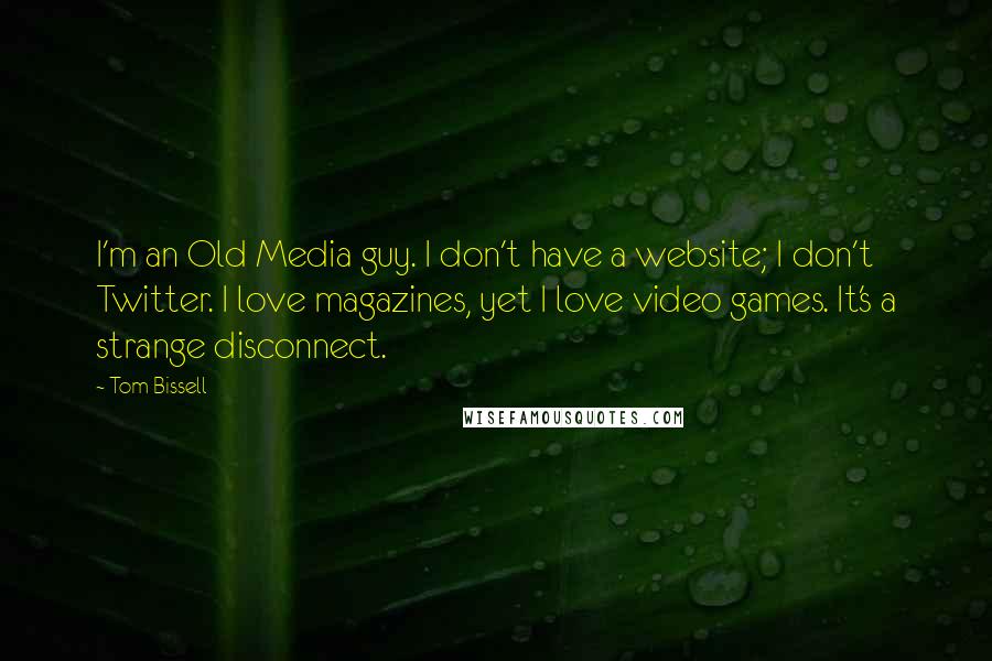 Tom Bissell Quotes: I'm an Old Media guy. I don't have a website; I don't Twitter. I love magazines, yet I love video games. It's a strange disconnect.