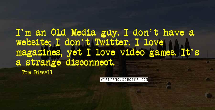 Tom Bissell Quotes: I'm an Old Media guy. I don't have a website; I don't Twitter. I love magazines, yet I love video games. It's a strange disconnect.