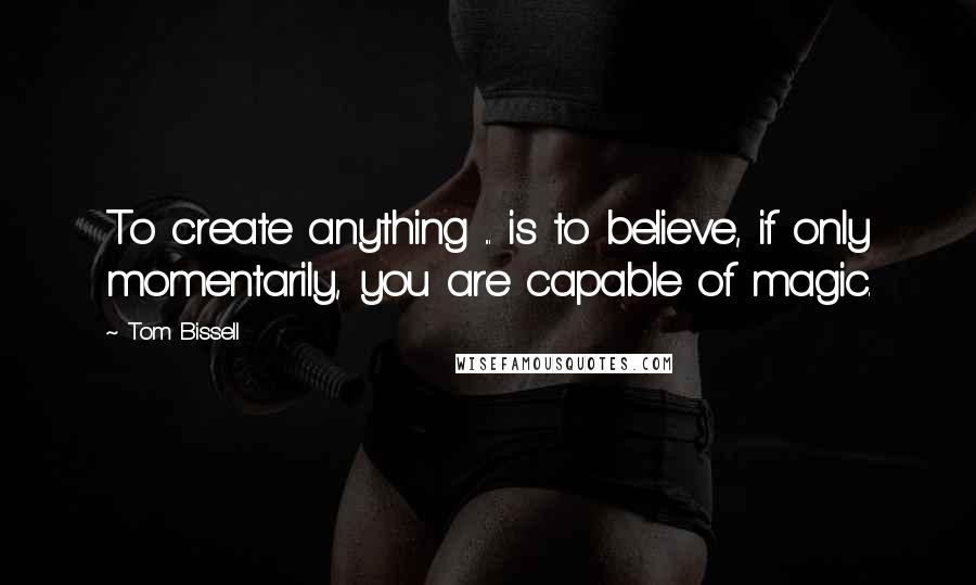 Tom Bissell Quotes: To create anything ... is to believe, if only momentarily, you are capable of magic.