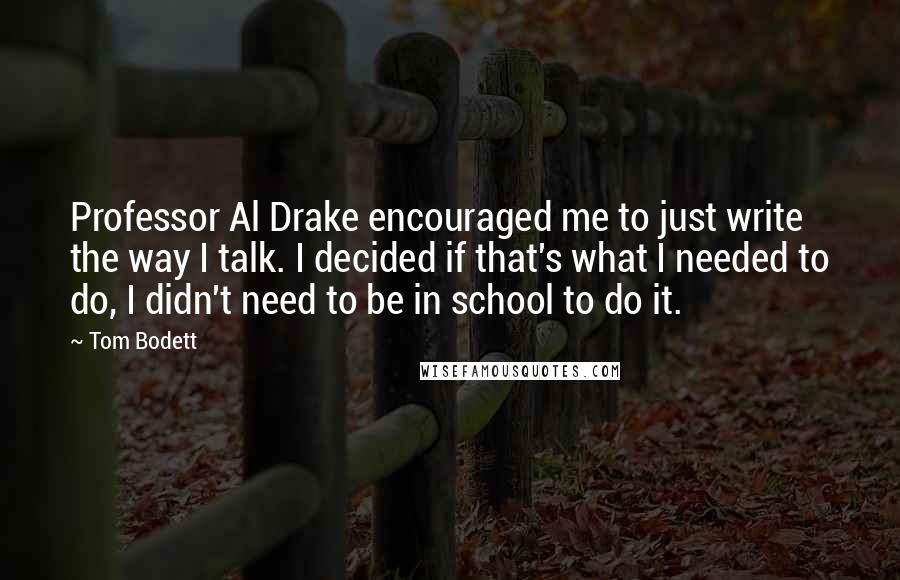 Tom Bodett Quotes: Professor Al Drake encouraged me to just write the way I talk. I decided if that's what I needed to do, I didn't need to be in school to do it.