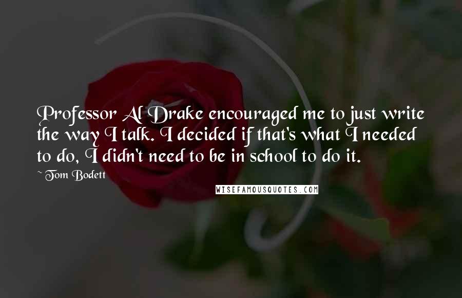 Tom Bodett Quotes: Professor Al Drake encouraged me to just write the way I talk. I decided if that's what I needed to do, I didn't need to be in school to do it.