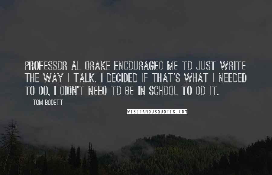 Tom Bodett Quotes: Professor Al Drake encouraged me to just write the way I talk. I decided if that's what I needed to do, I didn't need to be in school to do it.