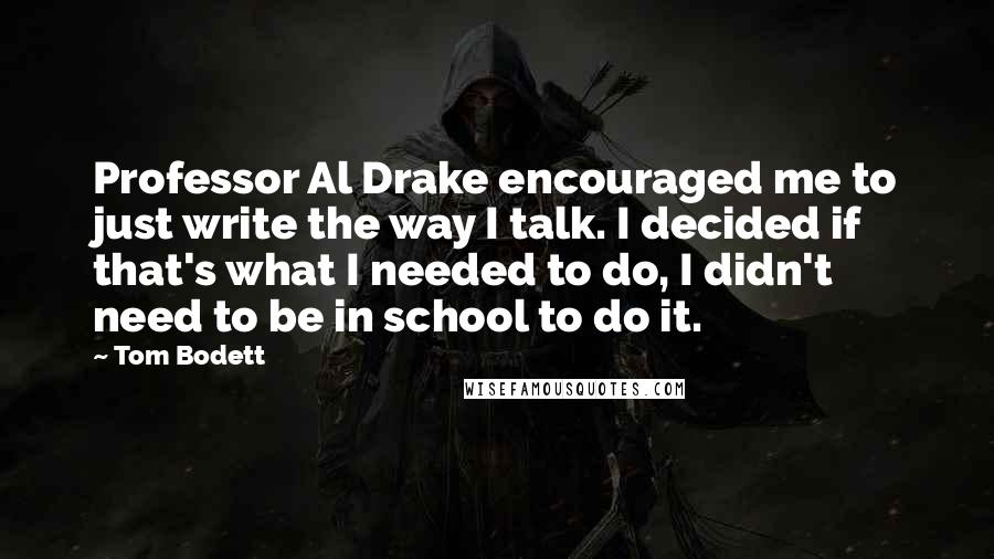 Tom Bodett Quotes: Professor Al Drake encouraged me to just write the way I talk. I decided if that's what I needed to do, I didn't need to be in school to do it.