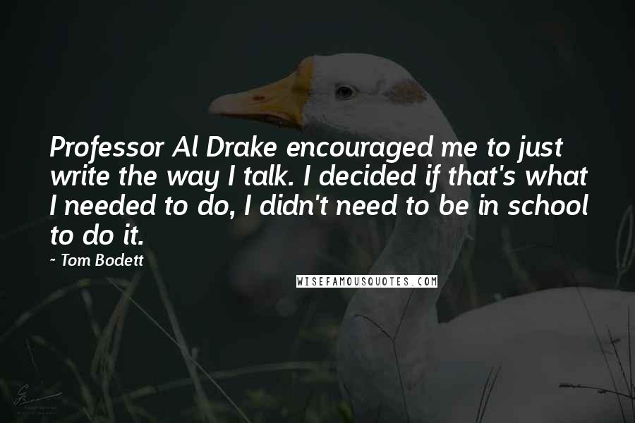 Tom Bodett Quotes: Professor Al Drake encouraged me to just write the way I talk. I decided if that's what I needed to do, I didn't need to be in school to do it.