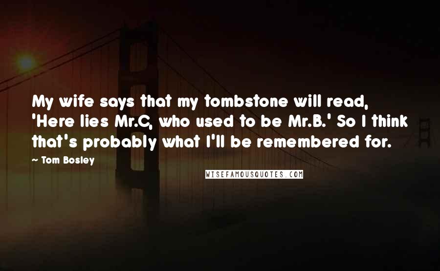 Tom Bosley Quotes: My wife says that my tombstone will read, 'Here lies Mr.C, who used to be Mr.B.' So I think that's probably what I'll be remembered for.