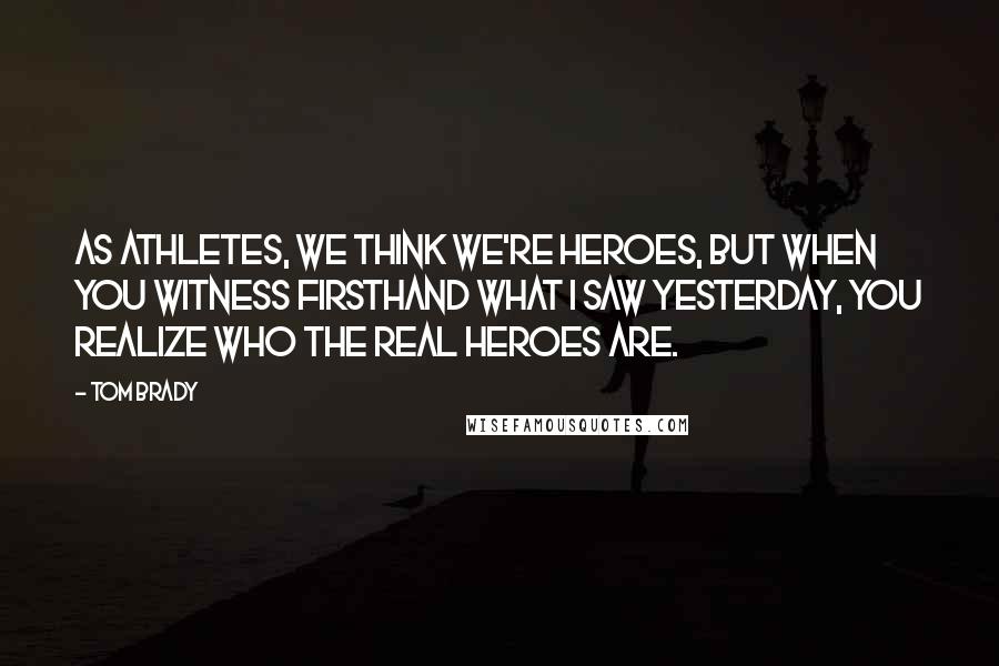Tom Brady Quotes: As athletes, we think we're heroes, but when you witness firsthand what I saw yesterday, you realize who the real heroes are.