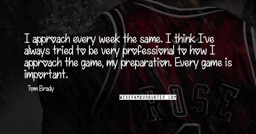 Tom Brady Quotes: I approach every week the same. I think I've always tried to be very professional to how I approach the game, my preparation. Every game is important.
