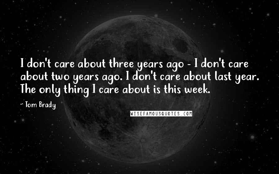 Tom Brady Quotes: I don't care about three years ago - I don't care about two years ago. I don't care about last year. The only thing I care about is this week.