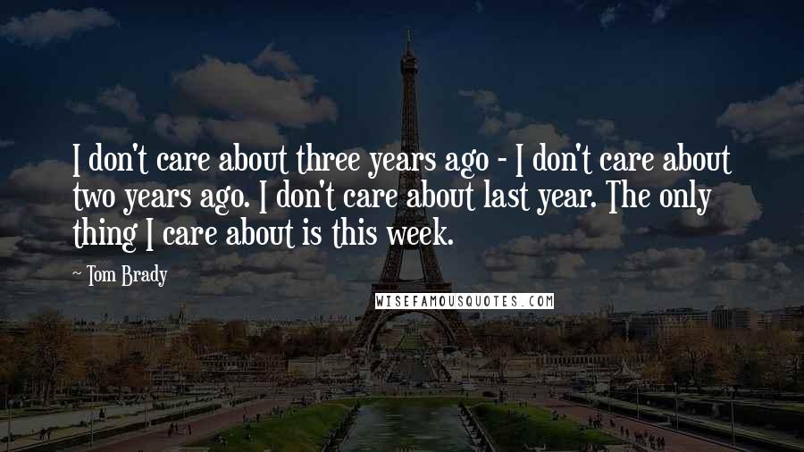 Tom Brady Quotes: I don't care about three years ago - I don't care about two years ago. I don't care about last year. The only thing I care about is this week.