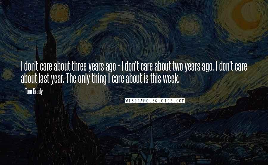 Tom Brady Quotes: I don't care about three years ago - I don't care about two years ago. I don't care about last year. The only thing I care about is this week.