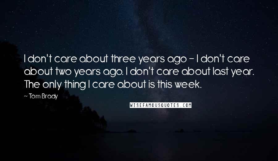 Tom Brady Quotes: I don't care about three years ago - I don't care about two years ago. I don't care about last year. The only thing I care about is this week.