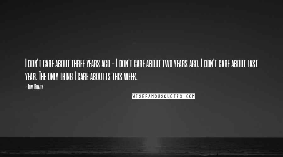 Tom Brady Quotes: I don't care about three years ago - I don't care about two years ago. I don't care about last year. The only thing I care about is this week.