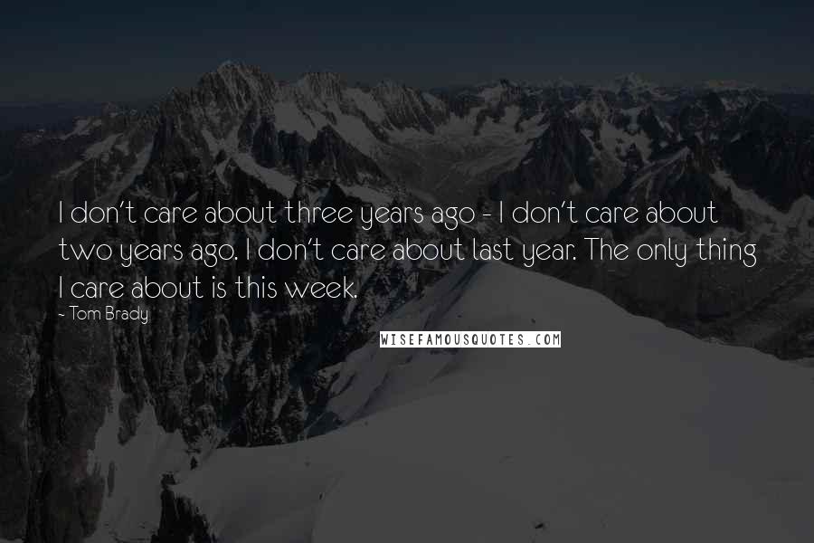 Tom Brady Quotes: I don't care about three years ago - I don't care about two years ago. I don't care about last year. The only thing I care about is this week.