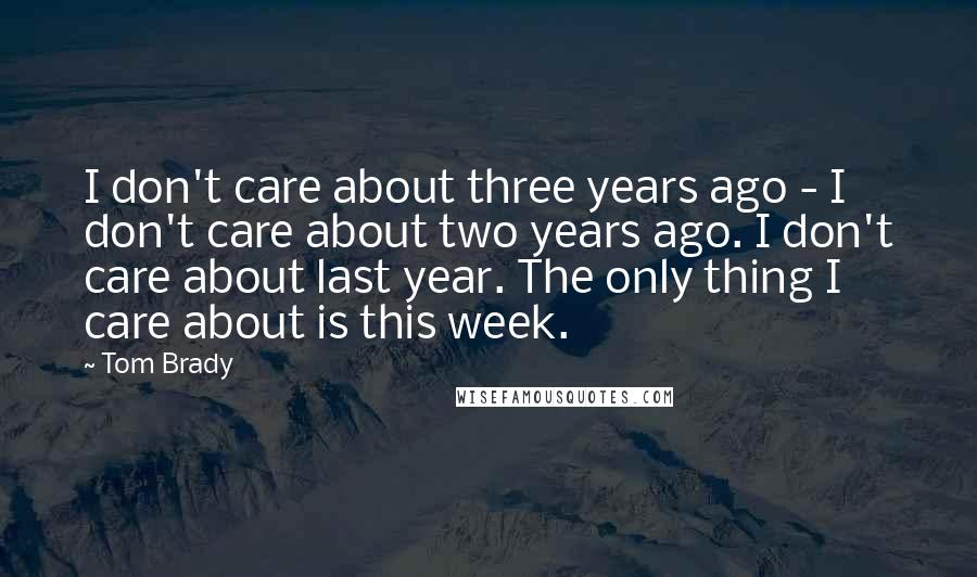 Tom Brady Quotes: I don't care about three years ago - I don't care about two years ago. I don't care about last year. The only thing I care about is this week.