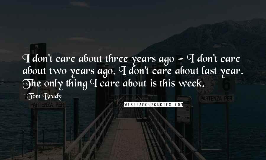 Tom Brady Quotes: I don't care about three years ago - I don't care about two years ago. I don't care about last year. The only thing I care about is this week.