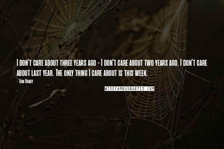 Tom Brady Quotes: I don't care about three years ago - I don't care about two years ago. I don't care about last year. The only thing I care about is this week.
