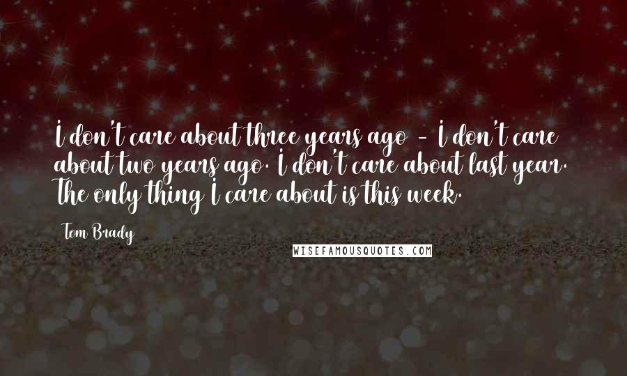Tom Brady Quotes: I don't care about three years ago - I don't care about two years ago. I don't care about last year. The only thing I care about is this week.