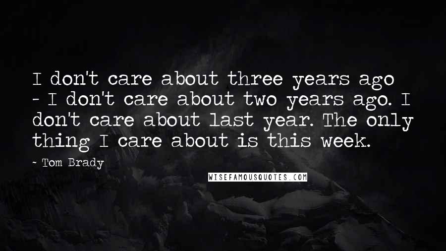 Tom Brady Quotes: I don't care about three years ago - I don't care about two years ago. I don't care about last year. The only thing I care about is this week.