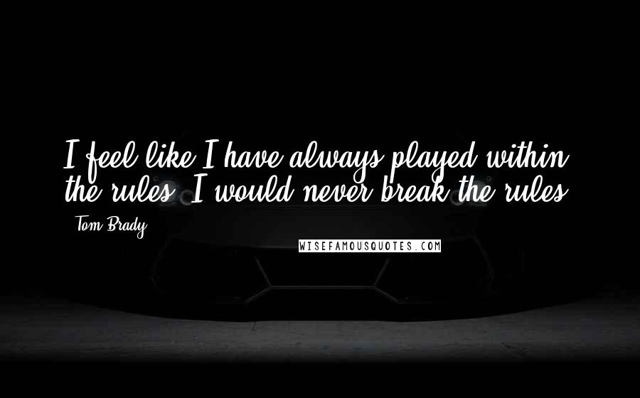 Tom Brady Quotes: I feel like I have always played within the rules. I would never break the rules.