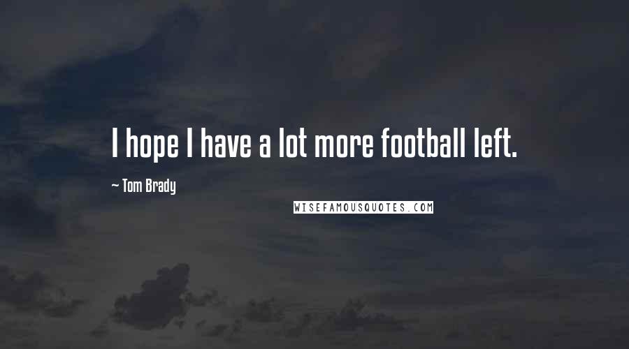 Tom Brady Quotes: I hope I have a lot more football left.