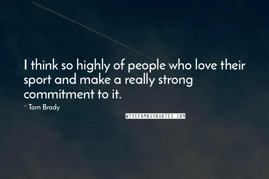 Tom Brady Quotes: I think so highly of people who love their sport and make a really strong commitment to it.