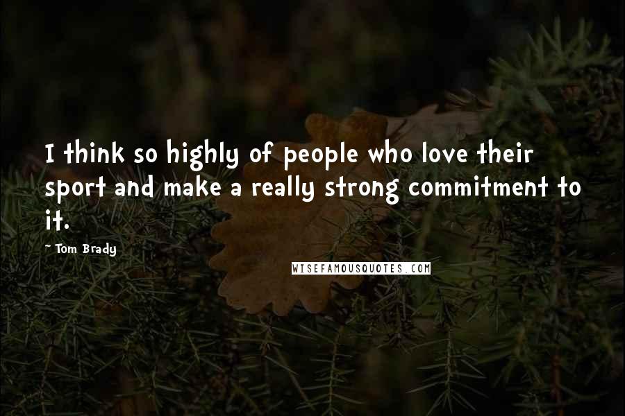 Tom Brady Quotes: I think so highly of people who love their sport and make a really strong commitment to it.