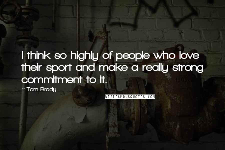 Tom Brady Quotes: I think so highly of people who love their sport and make a really strong commitment to it.
