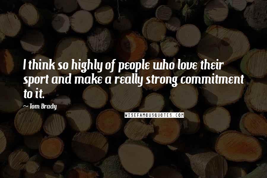 Tom Brady Quotes: I think so highly of people who love their sport and make a really strong commitment to it.