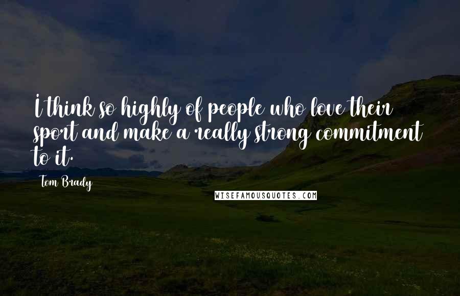 Tom Brady Quotes: I think so highly of people who love their sport and make a really strong commitment to it.