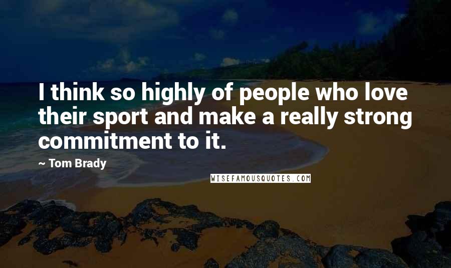 Tom Brady Quotes: I think so highly of people who love their sport and make a really strong commitment to it.
