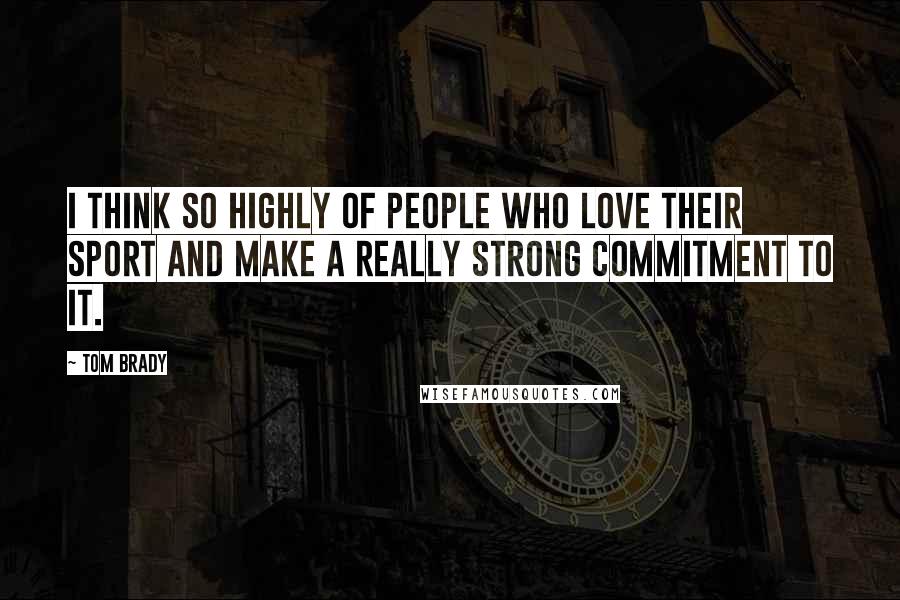 Tom Brady Quotes: I think so highly of people who love their sport and make a really strong commitment to it.