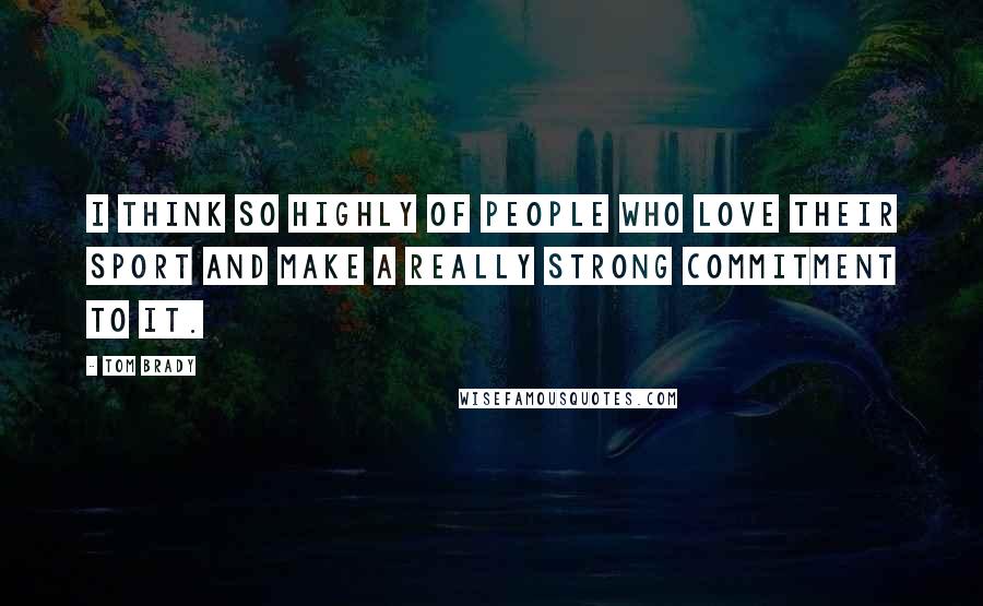 Tom Brady Quotes: I think so highly of people who love their sport and make a really strong commitment to it.