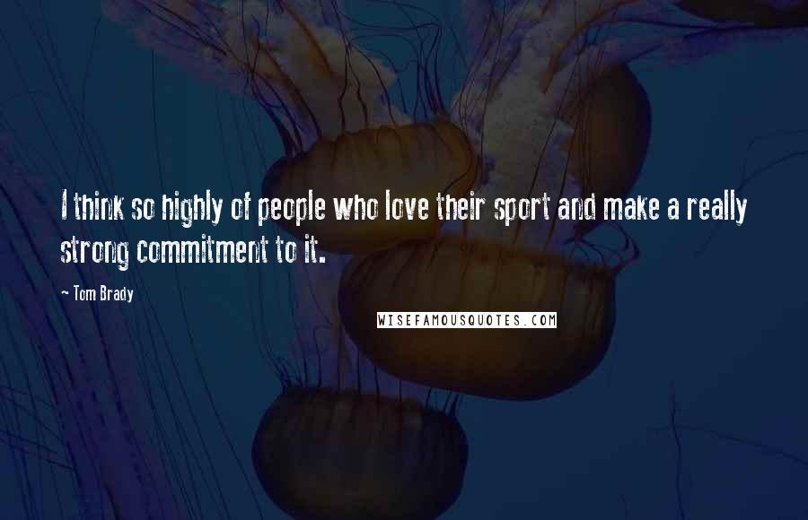 Tom Brady Quotes: I think so highly of people who love their sport and make a really strong commitment to it.