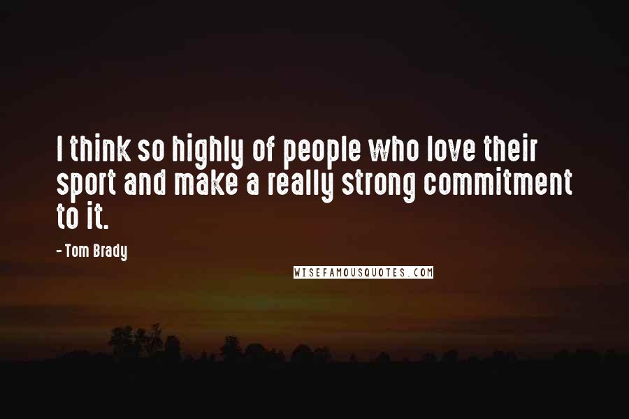 Tom Brady Quotes: I think so highly of people who love their sport and make a really strong commitment to it.
