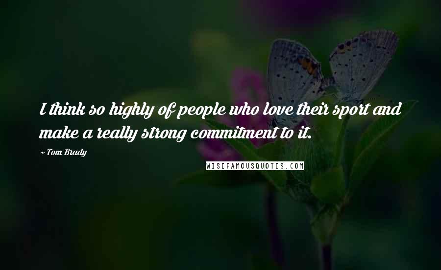 Tom Brady Quotes: I think so highly of people who love their sport and make a really strong commitment to it.