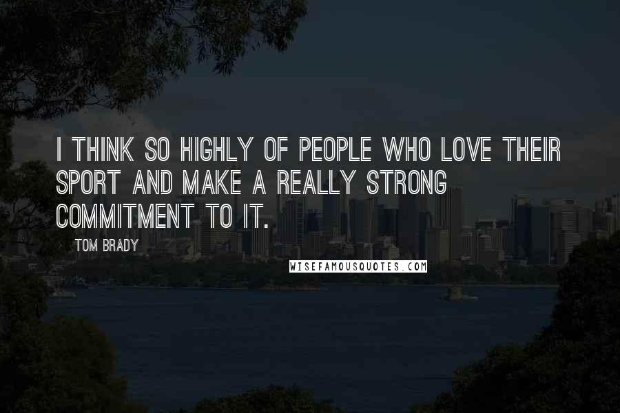 Tom Brady Quotes: I think so highly of people who love their sport and make a really strong commitment to it.