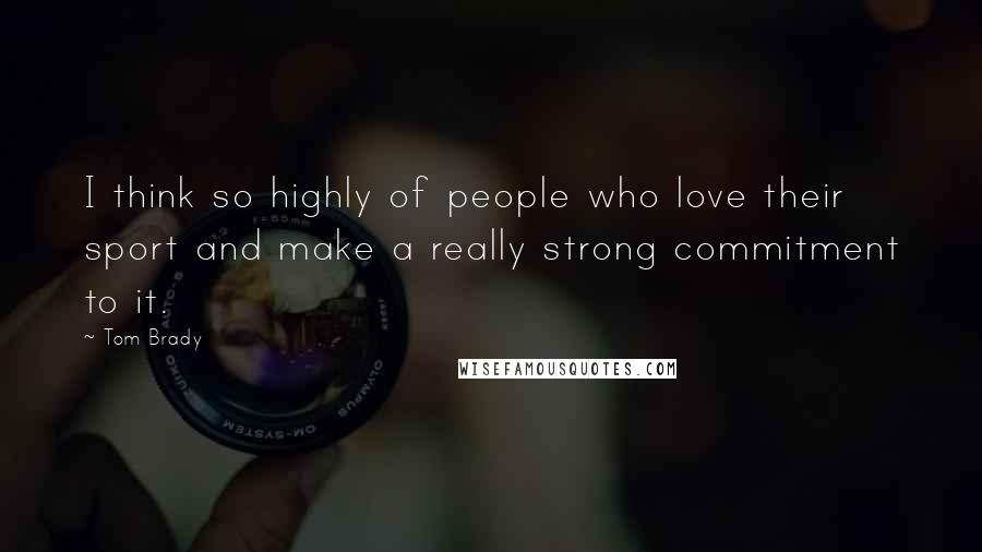 Tom Brady Quotes: I think so highly of people who love their sport and make a really strong commitment to it.