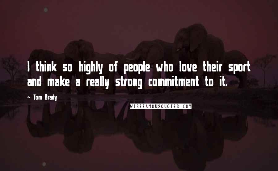 Tom Brady Quotes: I think so highly of people who love their sport and make a really strong commitment to it.