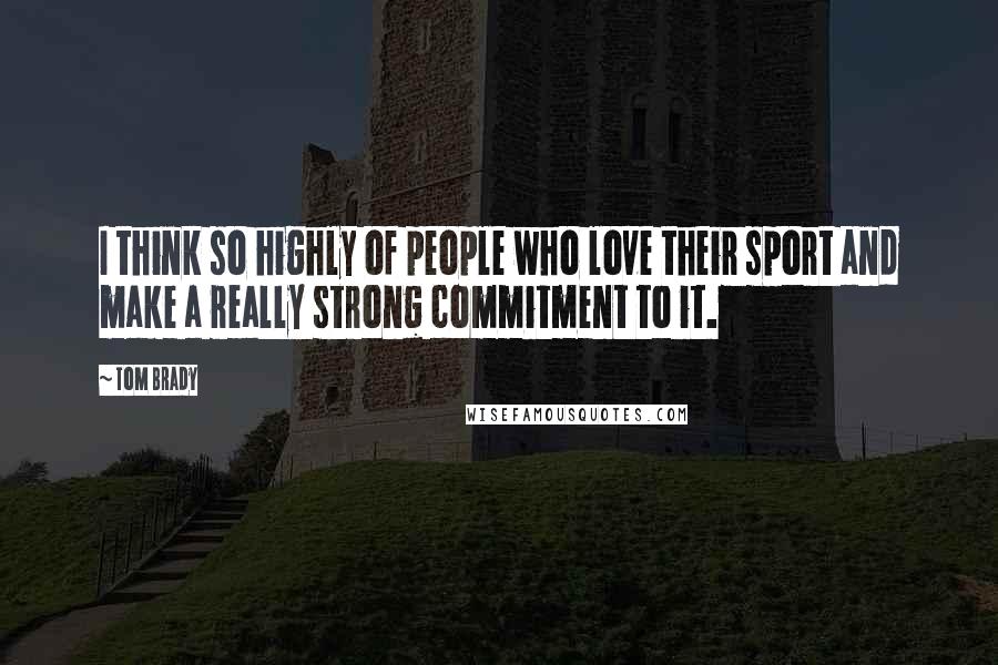 Tom Brady Quotes: I think so highly of people who love their sport and make a really strong commitment to it.