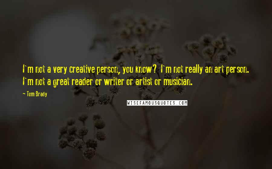 Tom Brady Quotes: I'm not a very creative person, you know? I'm not really an art person. I'm not a great reader or writer or artist or musician.