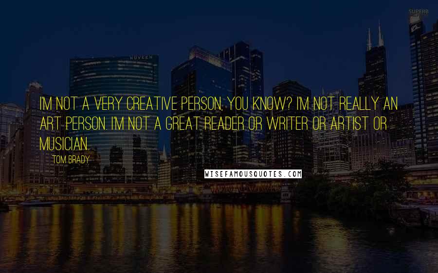 Tom Brady Quotes: I'm not a very creative person, you know? I'm not really an art person. I'm not a great reader or writer or artist or musician.