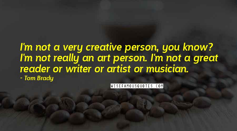 Tom Brady Quotes: I'm not a very creative person, you know? I'm not really an art person. I'm not a great reader or writer or artist or musician.