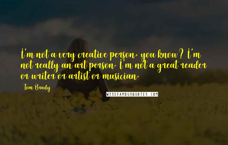 Tom Brady Quotes: I'm not a very creative person, you know? I'm not really an art person. I'm not a great reader or writer or artist or musician.